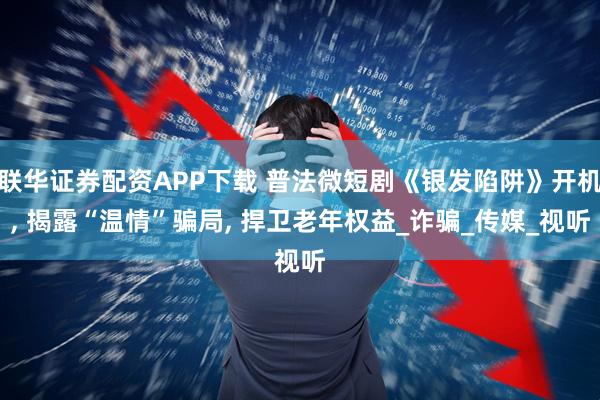 联华证券配资APP下载 普法微短剧《银发陷阱》开机, 揭露“温情”骗局, 捍卫老年权益_诈骗_传媒_视听
