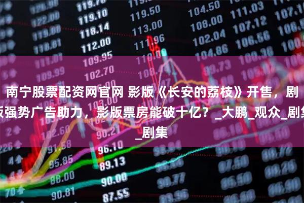 南宁股票配资网官网 影版《长安的荔枝》开售，剧版强势广告助力，影版票房能破十亿？_大鹏_观众_剧集