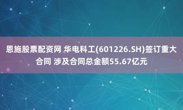 恩施股票配资网 华电科工(601226.SH)签订重大合同 涉及合同总金额55.67亿元