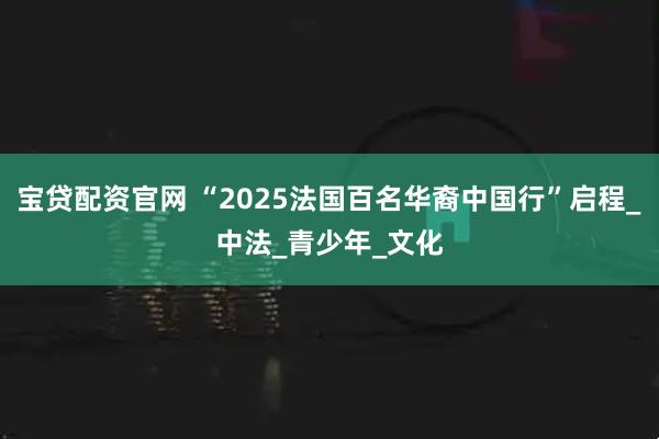 宝贷配资官网 “2025法国百名华裔中国行”启程_中法_青少年_文化