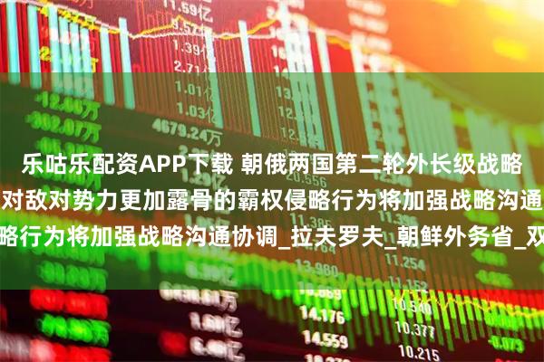 乐咕乐配资APP下载 朝俄两国第二轮外长级战略对话在朝鲜元山进行，面对敌对势力更加露骨的霸权侵略行为将加强战略沟通协调_拉夫罗夫_朝鲜外务省_双方