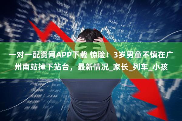 一对一配资网APP下载 惊险！3岁男童不慎在广州南站掉下站台，最新情况_家长_列车_小孩