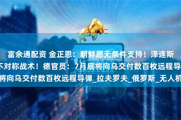 富余通配资 金正恩：朝鲜愿无条件支持！泽连斯基：乌方将对俄采取不对称战术！德官员：7月底将向乌交付数百枚远程导弹_拉夫罗夫_俄罗斯_无人机