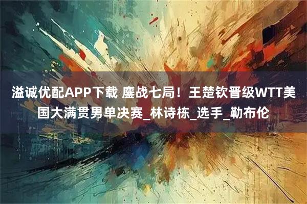 溢诚优配APP下载 鏖战七局！王楚钦晋级WTT美国大满贯男单决赛_林诗栋_选手_勒布伦