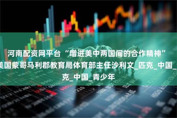 河南配资网平台 “增进美中两国间的合作精神” ——访美国蒙哥马利郡教育局体育部主任沙利文_匹克_中国_青少年