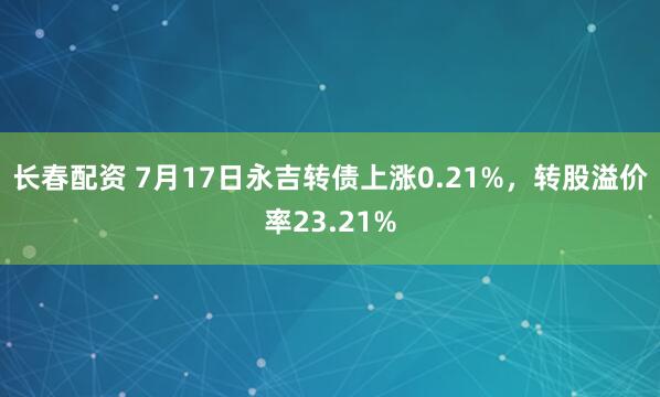 长春配资 7月17日永吉转债上涨0.21%，转股溢价率23.21%