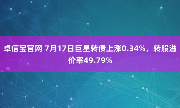 卓信宝官网 7月17日巨星转债上涨0.34%，转股溢价率49.79%