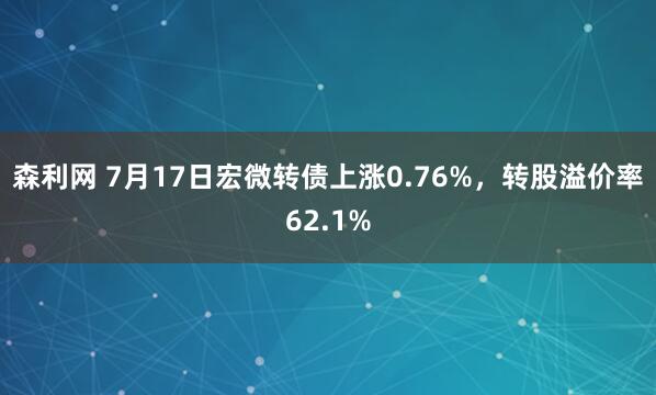 森利网 7月17日宏微转债上涨0.76%，转股溢价率62.1%