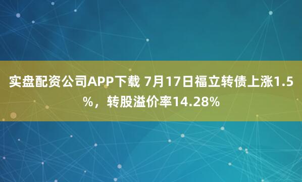 实盘配资公司APP下载 7月17日福立转债上涨1.5%，转股溢价率14.28%