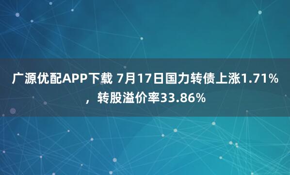 广源优配APP下载 7月17日国力转债上涨1.71%，转股溢价率33.86%