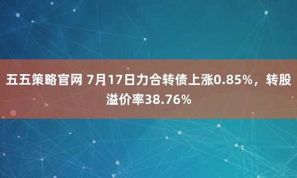 五五策略官网 7月17日力合转债上涨0.85%，转股溢价率38.76%