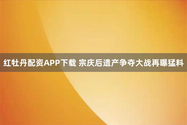 红牡丹配资APP下载 宗庆后遗产争夺大战再曝猛料