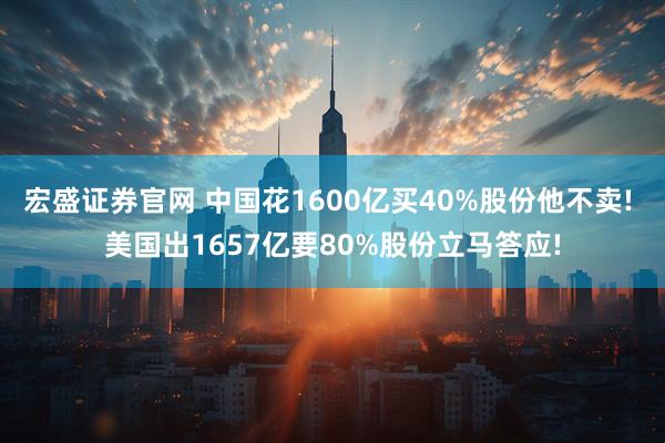 宏盛证券官网 中国花1600亿买40%股份他不卖! 美国出1657亿要80%股份立马答应!