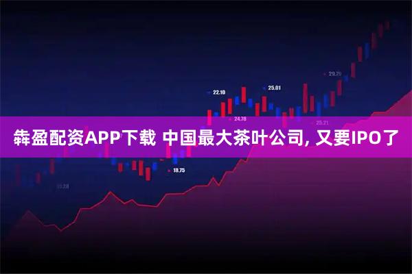 犇盈配资APP下载 中国最大茶叶公司, 又要IPO了