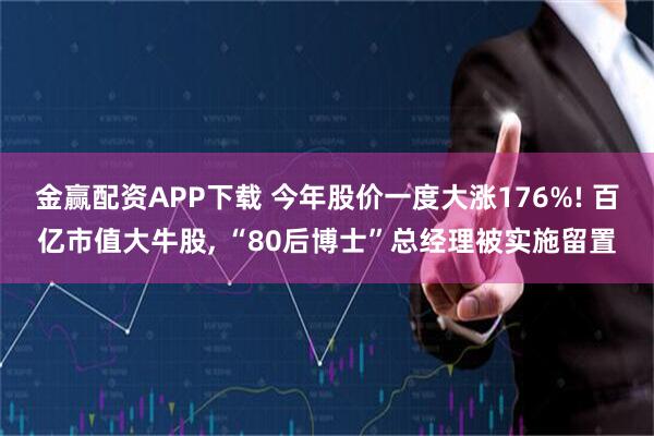 金赢配资APP下载 今年股价一度大涨176%! 百亿市值大牛股, “80后博士”总经理被实施留置