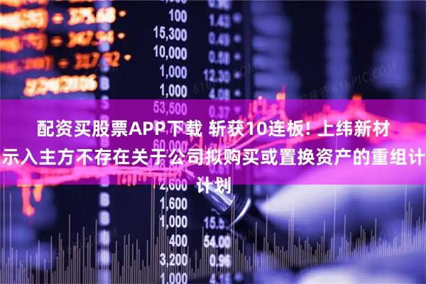 配资买股票APP下载 斩获10连板! 上纬新材表示入主方不存在关于公司拟购买或置换资产的重组计划
