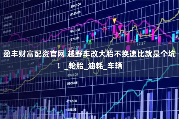 盈丰财富配资官网 越野车改大胎不换速比就是个坑!_轮胎_油耗_车辆