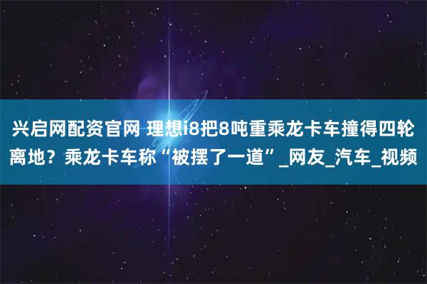 兴启网配资官网 理想i8把8吨重乘龙卡车撞得四轮离地？乘龙卡车称“被摆了一道”_网友_汽车_视频
