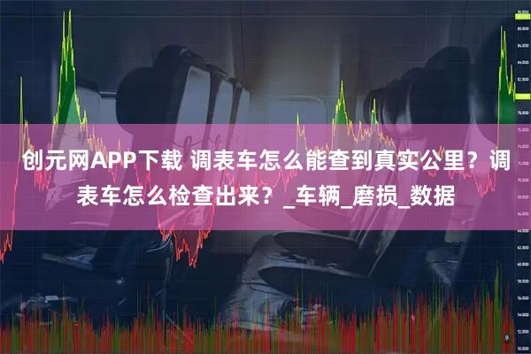 创元网APP下载 调表车怎么能查到真实公里？调表车怎么检查出来？_车辆_磨损_数据