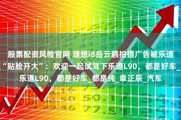 股票配资风险官网 理想i8岳云鹏拍摄广告被乐道截胡？乐道总裁沈斐“贴脸开大”：欢迎一起试驾下乐道L90，都是好车_都是纯_章正辰_汽车