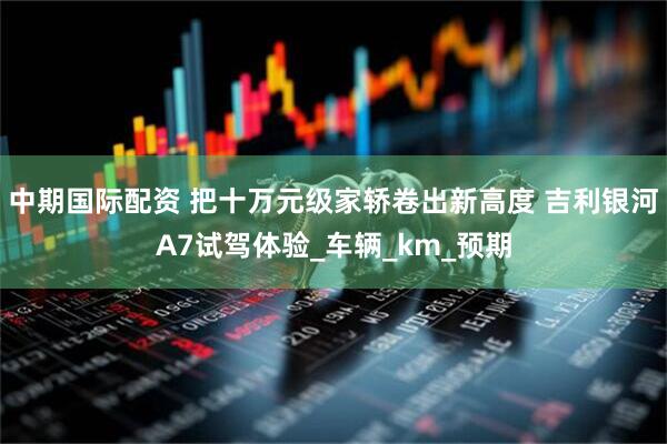 中期国际配资 把十万元级家轿卷出新高度 吉利银河A7试驾体验_车辆_km_预期