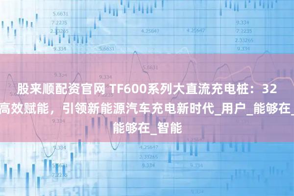 股来顺配资官网 TF600系列大直流充电桩：320kw高效赋能，引领新能源汽车充电新时代_用户_能够在_智能