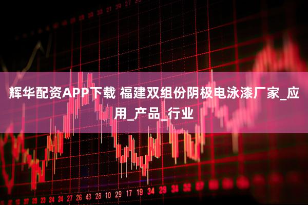 辉华配资APP下载 福建双组份阴极电泳漆厂家_应用_产品_行业
