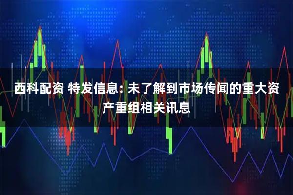 西科配资 特发信息: 未了解到市场传闻的重大资产重组相关讯息