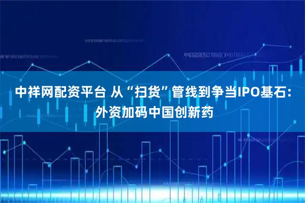 中祥网配资平台 从“扫货”管线到争当IPO基石: 外资加码中国创新药