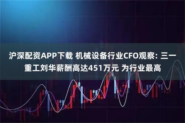 沪深配资APP下载 机械设备行业CFO观察: 三一重工刘华薪酬高达451万元 为行业最高