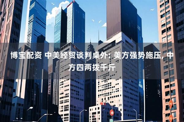 博宝配资 中美经贸谈判桌外: 美方强势施压, 中方四两拨千斤