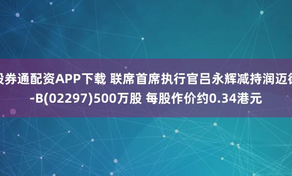 股券通配资APP下载 联席首席执行官吕永辉减持润迈德-B(02297)500万股 每股作价约0.34港元