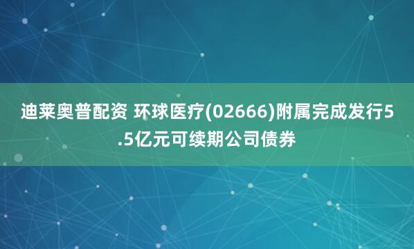 迪莱奥普配资 环球医疗(02666)附属完成发行5.5亿元可续期公司债券