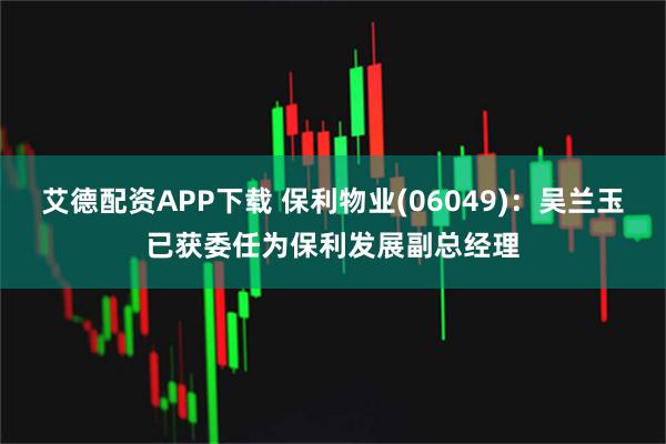 艾德配资APP下载 保利物业(06049)：吴兰玉已获委任为保利发展副总经理