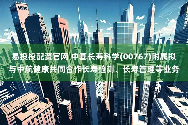 易投投配资官网 中基长寿科学(00767)附属拟与中航健康共同合作长寿检测、长寿管理等业务