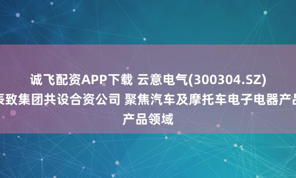 诚飞配资APP下载 云意电气(300304.SZ)拟与辰致集团共设合资公司 聚焦汽车及摩托车电子电器产品领域