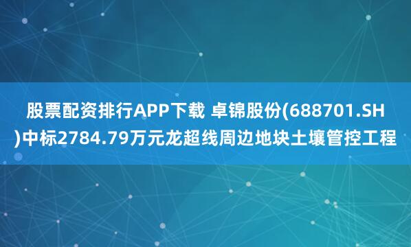 股票配资排行APP下载 卓锦股份(688701.SH)中标2784.79万元龙超线周边地块土壤管控工程
