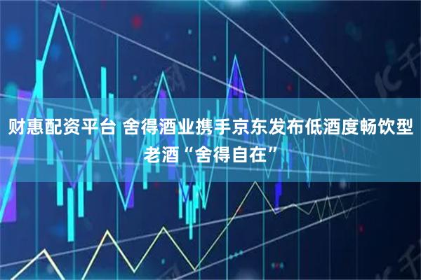 财惠配资平台 舍得酒业携手京东发布低酒度畅饮型老酒“舍得自在”