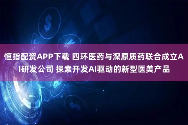 恒指配资APP下载 四环医药与深原质药联合成立AI研发公司 探索开发AI驱动的新型医美产品